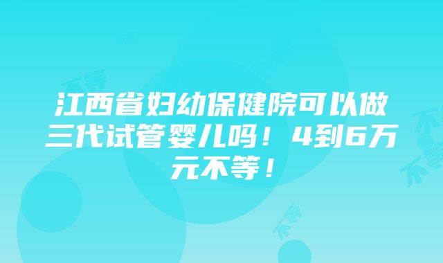 江西省妇幼保健院可以做三代试管婴儿吗！4到6万元不等！