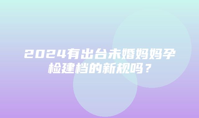 2024有出台未婚妈妈孕检建档的新规吗？