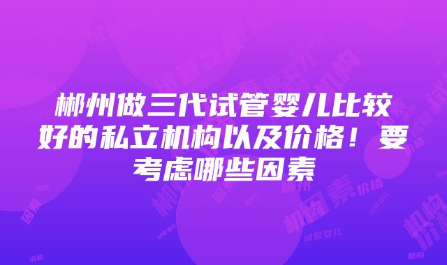 郴州做三代试管婴儿比较好的私立机构以及价格！要考虑哪些因素