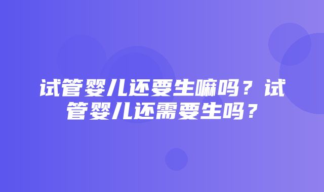 试管婴儿还要生嘛吗？试管婴儿还需要生吗？