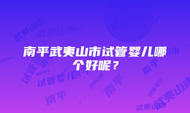 南平武夷山市试管婴儿哪个好呢？