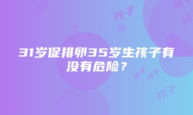 31岁促排卵35岁生孩子有没有危险？