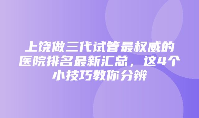 上饶做三代试管最权威的医院排名最新汇总，这4个小技巧教你分辨