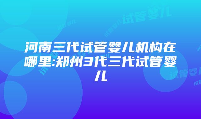 河南三代试管婴儿机构在哪里:郑州3代三代试管婴儿