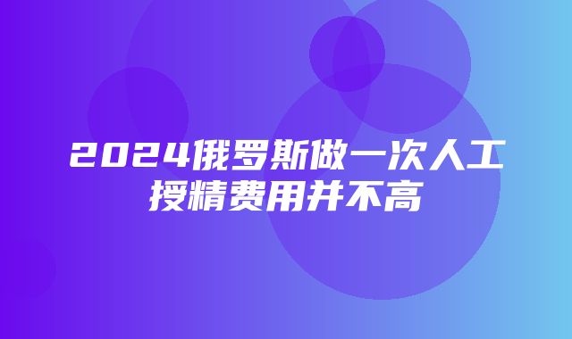 2024俄罗斯做一次人工授精费用并不高