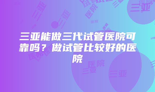 三亚能做三代试管医院可靠吗？做试管比较好的医院