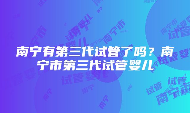 南宁有第三代试管了吗？南宁市第三代试管婴儿