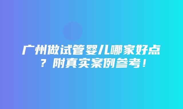 广州做试管婴儿哪家好点？附真实案例参考！