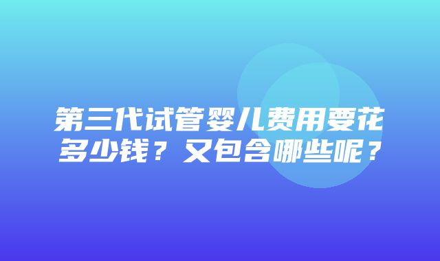 第三代试管婴儿费用要花多少钱？又包含哪些呢？