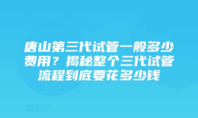 唐山第三代试管一般多少费用？揭秘整个三代试管流程到底要花多少钱