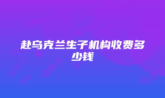 赴乌克兰生子机构收费多少钱