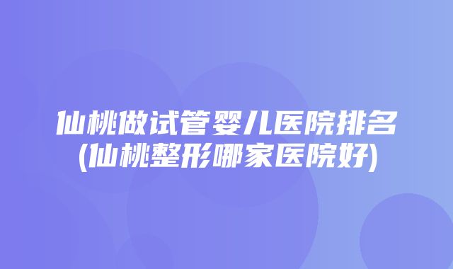 仙桃做试管婴儿医院排名(仙桃整形哪家医院好)