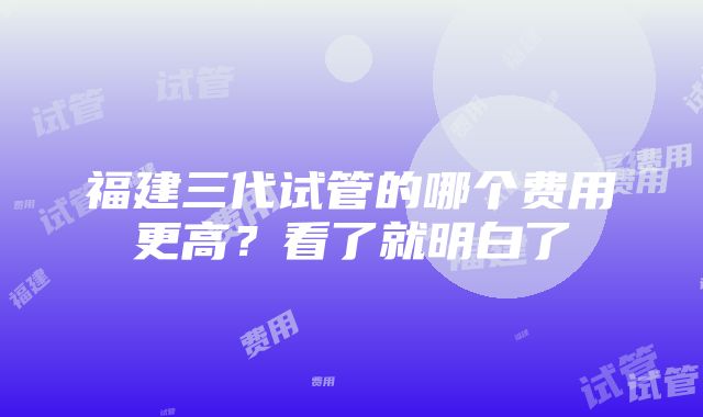 福建三代试管的哪个费用更高？看了就明白了