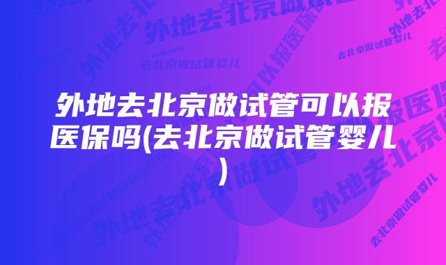 外地去北京做试管可以报医保吗(去北京做试管婴儿)