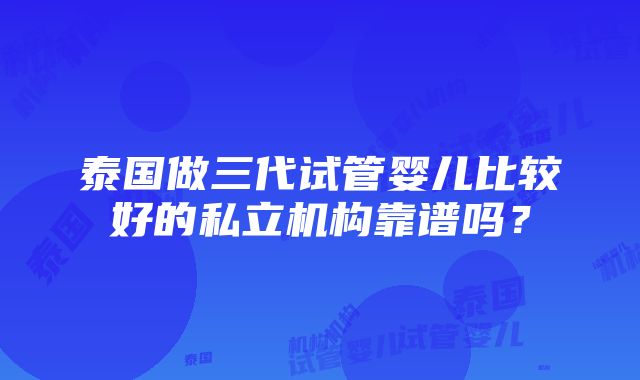 泰国做三代试管婴儿比较好的私立机构靠谱吗？