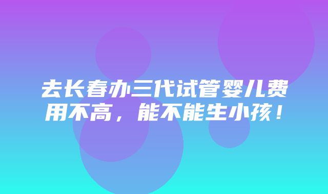 去长春办三代试管婴儿费用不高，能不能生小孩！