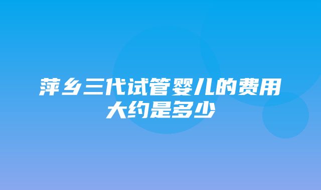 萍乡三代试管婴儿的费用大约是多少