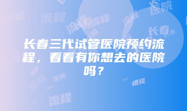 长春三代试管医院预约流程，看看有你想去的医院吗？