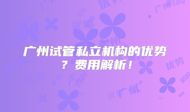 广州试管私立机构的优势？费用解析！