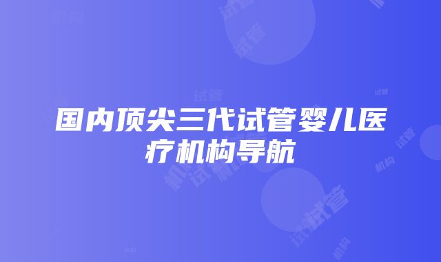 国内顶尖三代试管婴儿医疗机构导航