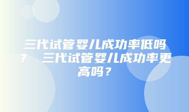 三代试管婴儿成功率低吗？ 三代试管婴儿成功率更高吗？