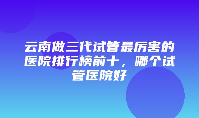 云南做三代试管最厉害的医院排行榜前十，哪个试管医院好