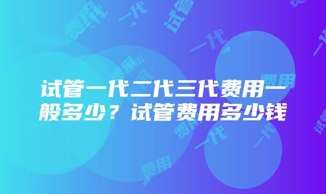 试管一代二代三代费用一般多少？试管费用多少钱