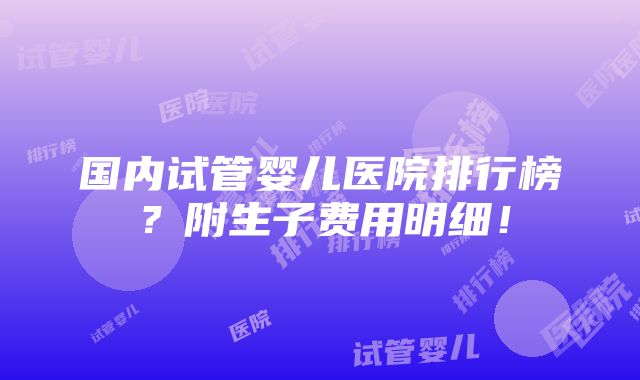 国内试管婴儿医院排行榜？附生子费用明细！