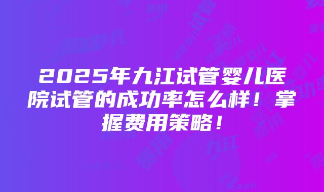 2025年九江试管婴儿医院试管的成功率怎么样！掌握费用策略！