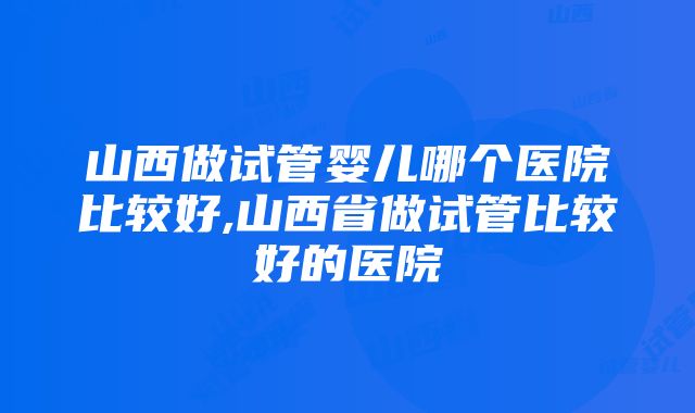 山西做试管婴儿哪个医院比较好,山西省做试管比较好的医院