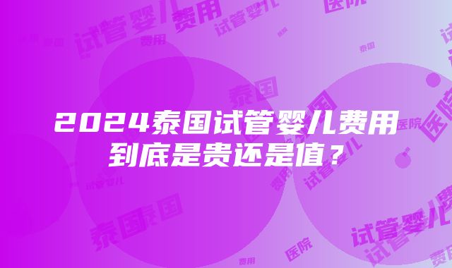 2024泰国试管婴儿费用到底是贵还是值？