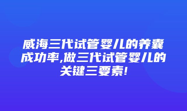 威海三代试管婴儿的养囊成功率,做三代试管婴儿的关键三要素!