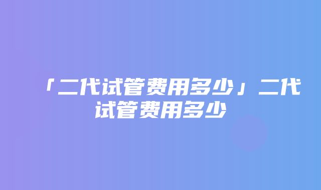 「二代试管费用多少」二代试管费用多少