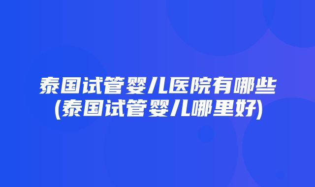 泰国试管婴儿医院有哪些(泰国试管婴儿哪里好)