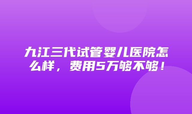 九江三代试管婴儿医院怎么样，费用5万够不够！