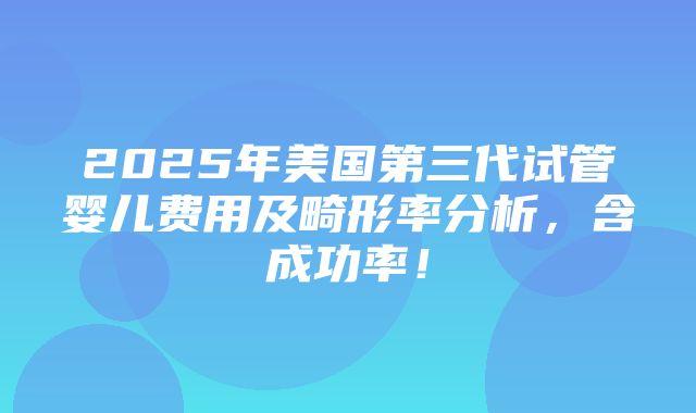 2025年美国第三代试管婴儿费用及畸形率分析，含成功率！