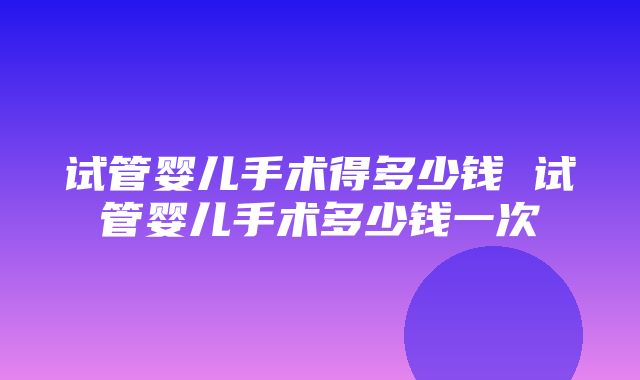 试管婴儿手术得多少钱 试管婴儿手术多少钱一次