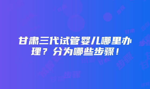 甘肃三代试管婴儿哪里办理？分为哪些步骤！