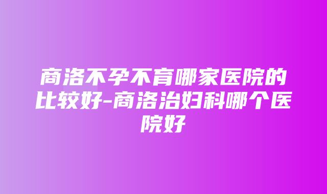 商洛不孕不育哪家医院的比较好-商洛治妇科哪个医院好