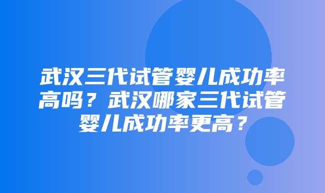 武汉三代试管婴儿成功率高吗？武汉哪家三代试管婴儿成功率更高？