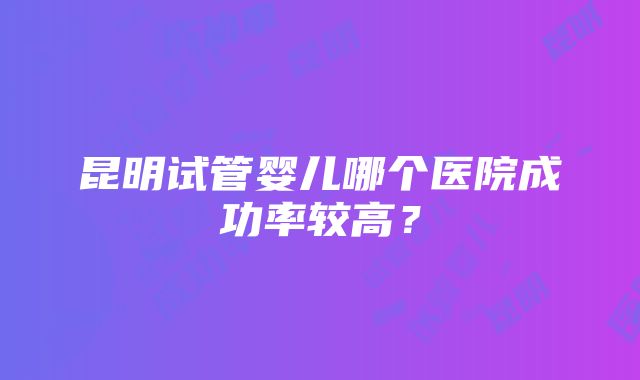 昆明试管婴儿哪个医院成功率较高？