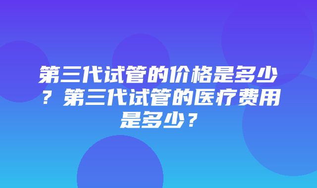 第三代试管的价格是多少？第三代试管的医疗费用是多少？