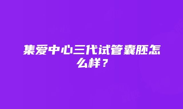 集爱中心三代试管囊胚怎么样？