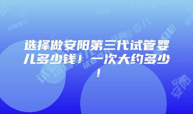 选择做安阳第三代试管婴儿多少钱！一次大约多少！