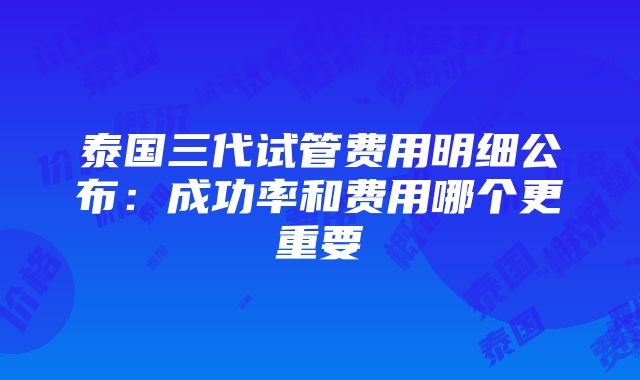 泰国三代试管费用明细公布：成功率和费用哪个更重要