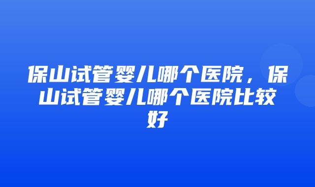 保山试管婴儿哪个医院，保山试管婴儿哪个医院比较好