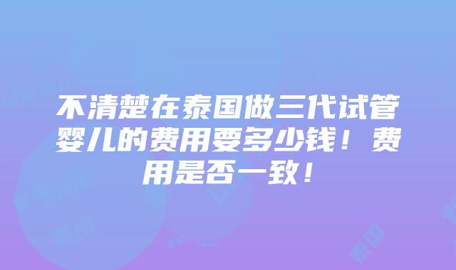 不清楚在泰国做三代试管婴儿的费用要多少钱！费用是否一致！