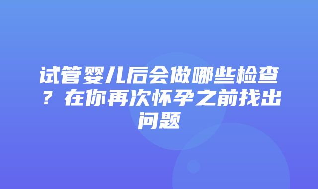 试管婴儿后会做哪些检查？在你再次怀孕之前找出问题