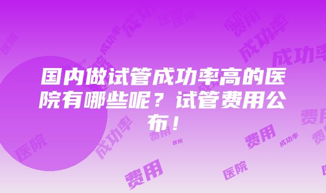 国内做试管成功率高的医院有哪些呢？试管费用公布！