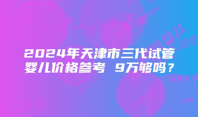 2024年天津市三代试管婴儿价格参考 9万够吗？